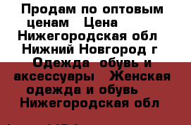 Продам по оптовым ценам › Цена ­ 600 - Нижегородская обл., Нижний Новгород г. Одежда, обувь и аксессуары » Женская одежда и обувь   . Нижегородская обл.